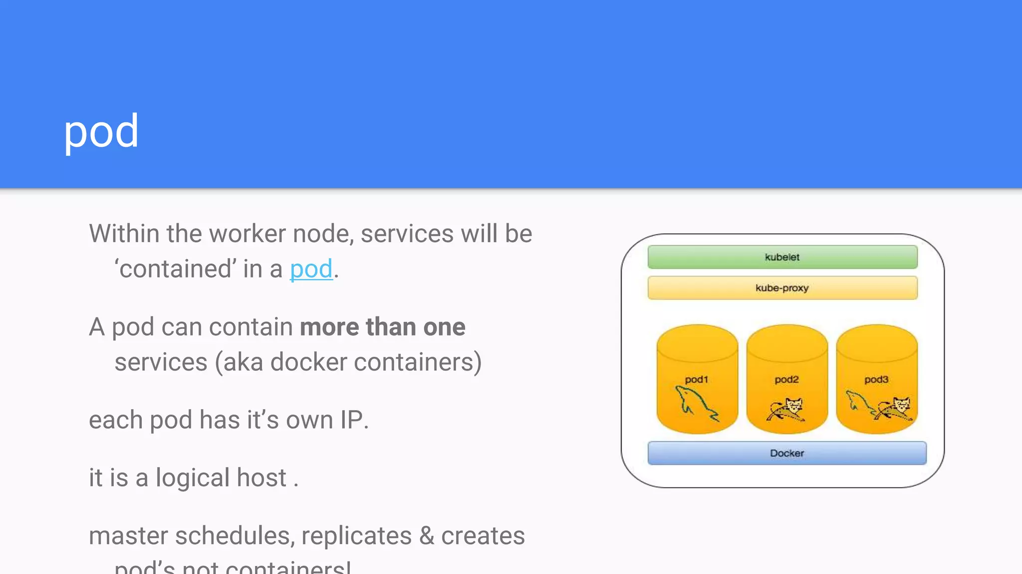 pod
Within the worker node, services will be
‘contained’ in a pod.
A pod can contain more than one
services (aka docker containers)
each pod has it’s own IP.
it is a logical host .
master schedules, replicates & creates
 