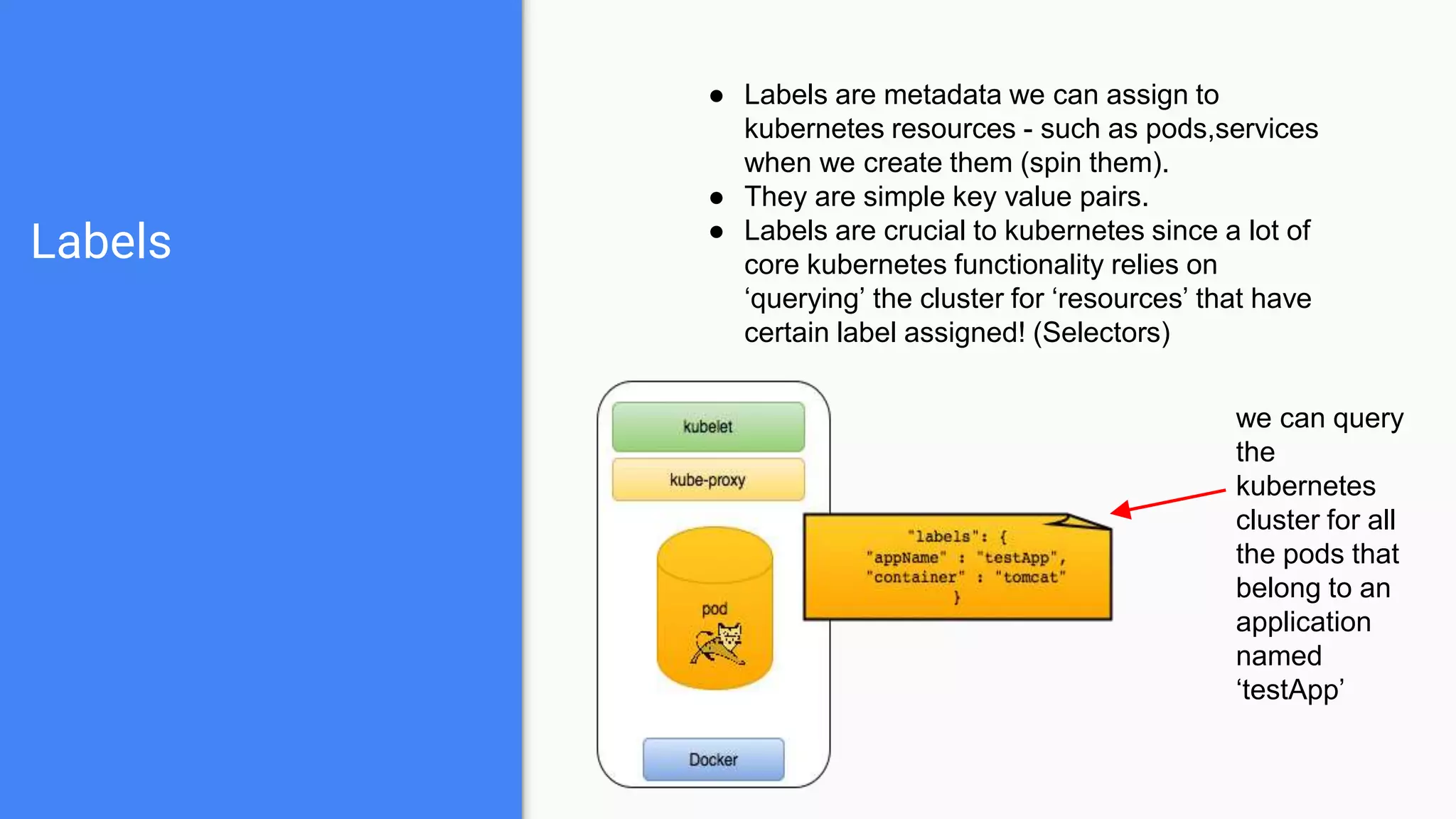 Labels
● Labels are metadata we can assign to
kubernetes resources - such as pods,services
when we create them (spin them).
● They are simple key value pairs.
● Labels are crucial to kubernetes since a lot of
core kubernetes functionality relies on
‘querying’ the cluster for ‘resources’ that have
certain label assigned! (Selectors)
we can query
the
kubernetes
cluster for all
the pods that
belong to an
application
named
‘testApp’
 