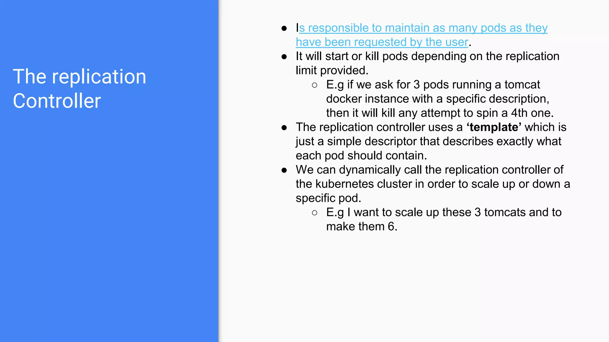 The replication
Controller
● Is responsible to maintain as many pods as they
have been requested by the user.
● It will start or kill pods depending on the replication
limit provided.
○ E.g if we ask for 3 pods running a tomcat
docker instance with a specific description,
then it will kill any attempt to spin a 4th one.
● The replication controller uses a ‘template’ which is
just a simple descriptor that describes exactly what
each pod should contain.
● We can dynamically call the replication controller of
the kubernetes cluster in order to scale up or down a
specific pod.
○ E.g I want to scale up these 3 tomcats and to
make them 6.
 