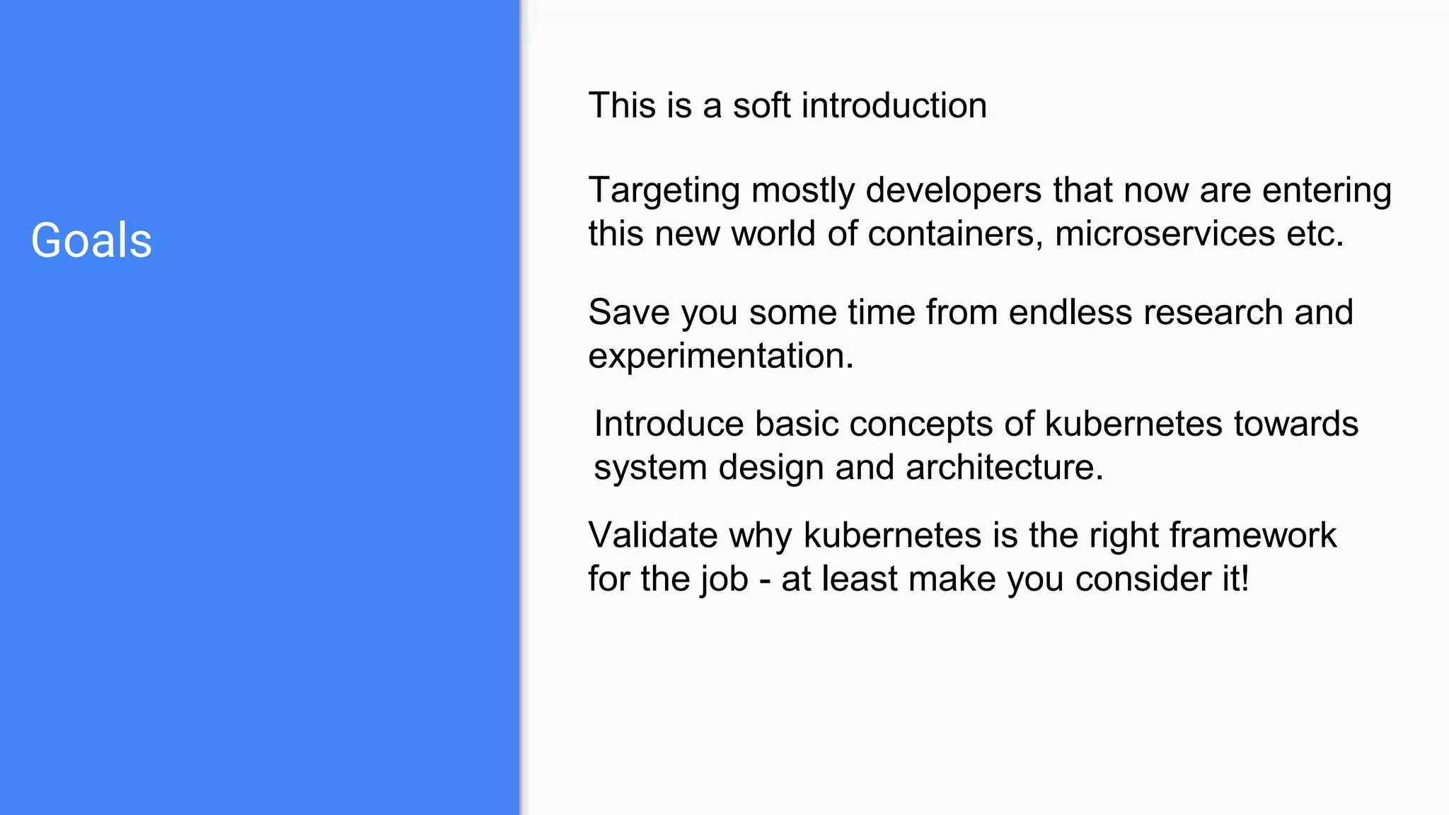 Goals
This is a soft introduction
Targeting mostly developers that now are entering
this new world of containers, microservices etc.
Save you some time from endless research and
experimentation.
Validate why kubernetes is the right framework
for the job - at least make you consider it!
Introduce basic concepts of kubernetes towards
system design and architecture.
 