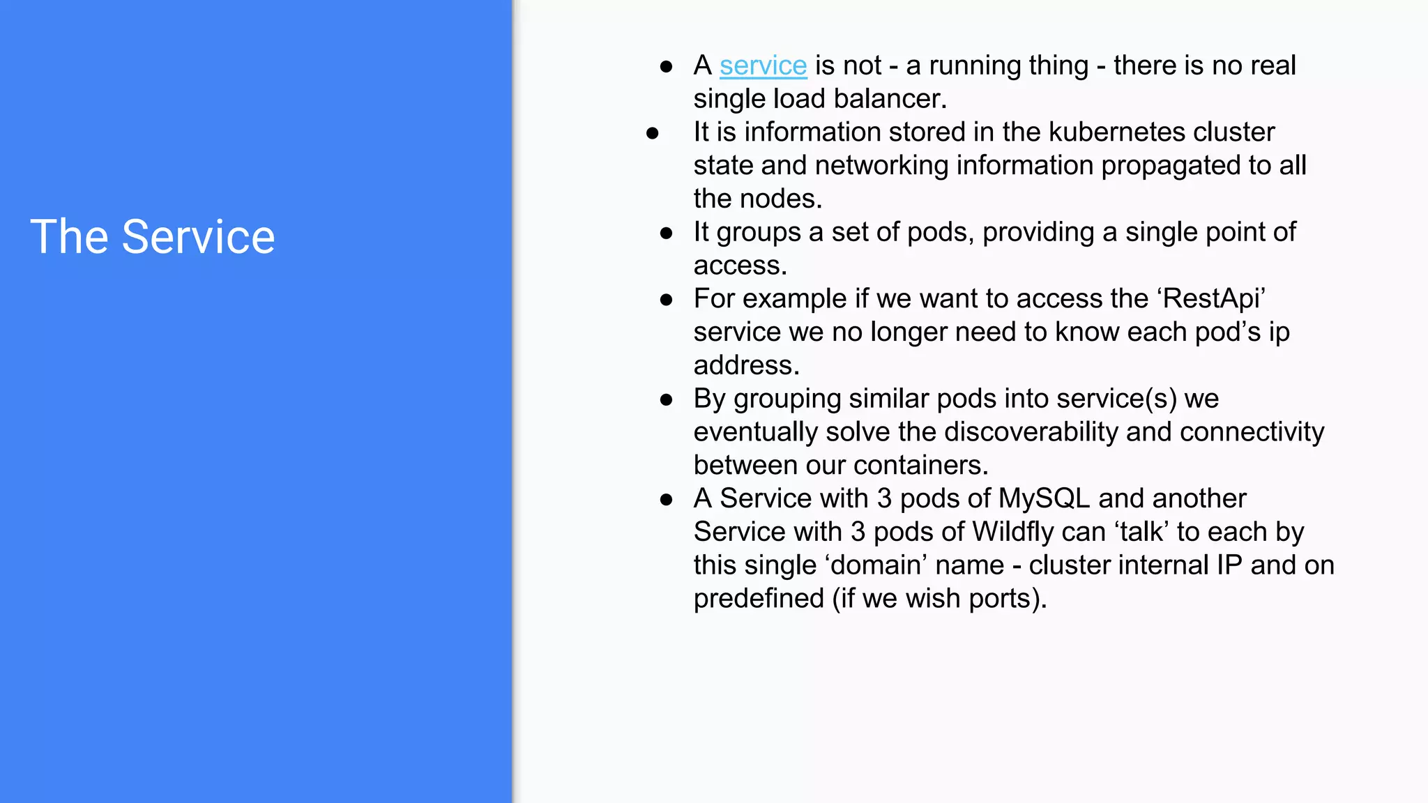 The Service
● A service is not - a running thing - there is no real
single load balancer.
● It is information stored in the kubernetes cluster
state and networking information propagated to all
the nodes.
● It groups a set of pods, providing a single point of
access.
● For example if we want to access the ‘RestApi’
service we no longer need to know each pod’s ip
address.
● By grouping similar pods into service(s) we
eventually solve the discoverability and connectivity
between our containers.
● A Service with 3 pods of MySQL and another
Service with 3 pods of Wildfly can ‘talk’ to each by
this single ‘domain’ name - cluster internal IP and on
predefined (if we wish ports).
 