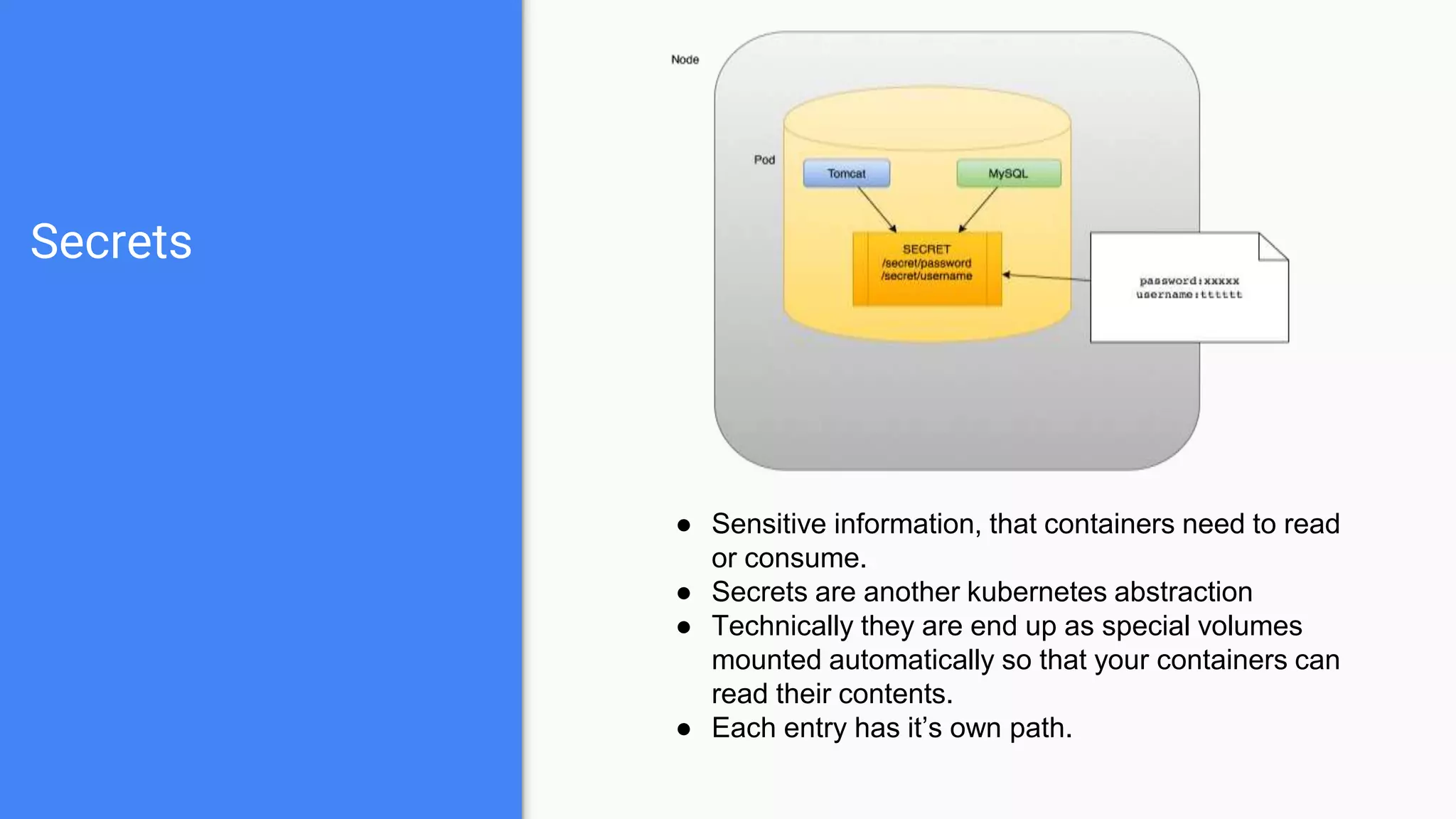 Secrets
● Sensitive information, that containers need to read
or consume.
● Secrets are another kubernetes abstraction
● Technically they are end up as special volumes
mounted automatically so that your containers can
read their contents.
● Each entry has it’s own path.
 