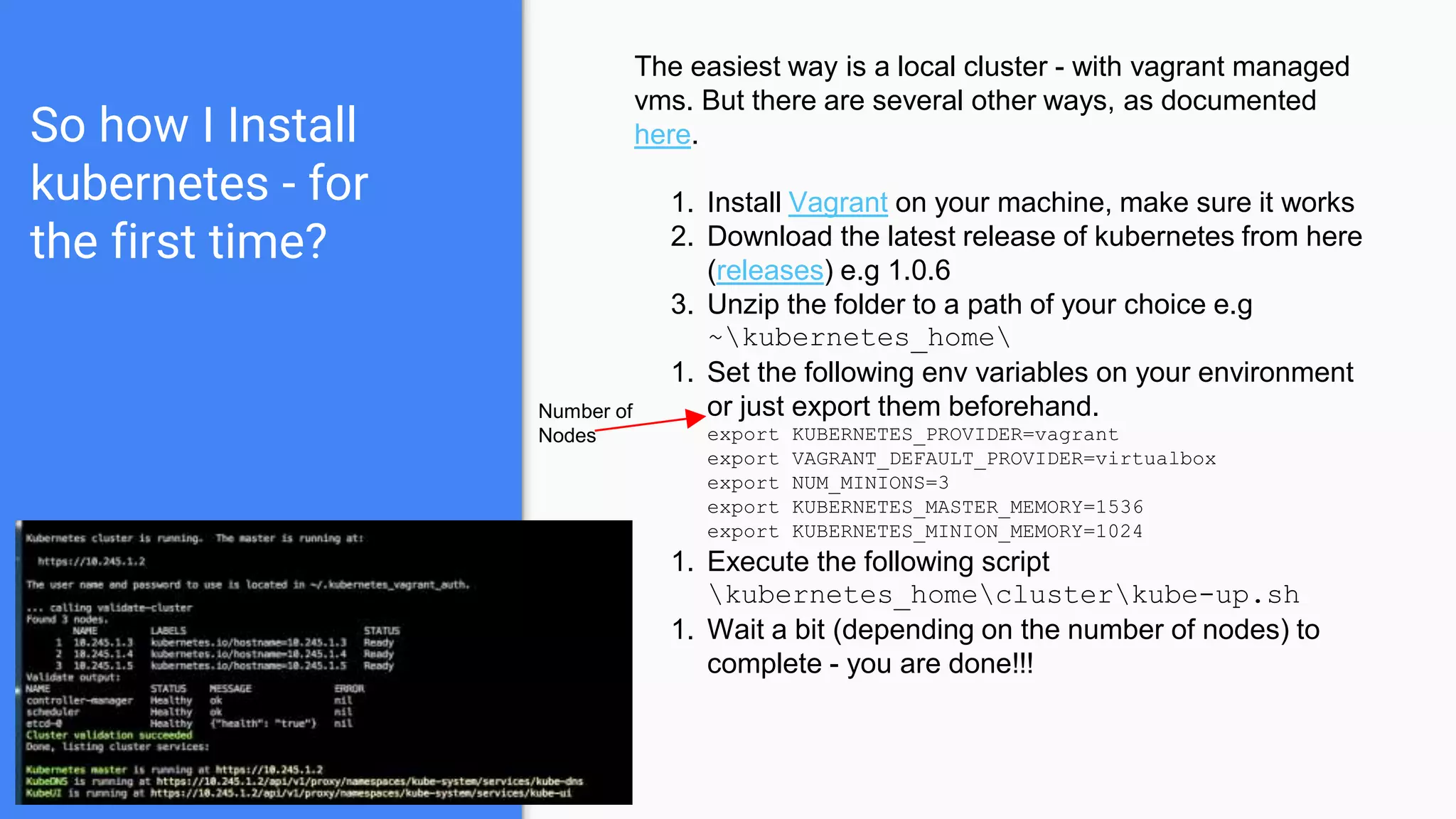 So how I Install
kubernetes - for
the first time?
The easiest way is a local cluster - with vagrant managed
vms. But there are several other ways, as documented
here.
1. Install Vagrant on your machine, make sure it works
2. Download the latest release of kubernetes from here
(releases) e.g 1.0.6
3. Unzip the folder to a path of your choice e.g
~kubernetes_home
1. Set the following env variables on your environment
or just export them beforehand.
export KUBERNETES_PROVIDER=vagrant
export VAGRANT_DEFAULT_PROVIDER=virtualbox
export NUM_MINIONS=3
export KUBERNETES_MASTER_MEMORY=1536
export KUBERNETES_MINION_MEMORY=1024
1. Execute the following script
kubernetes_homeclusterkube-up.sh
1. Wait a bit (depending on the number of nodes) to
complete - you are done!!!
Number of
Nodes
 