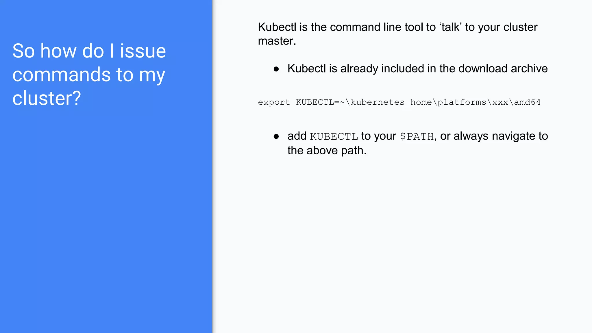 So how do I issue
commands to my
cluster?
Kubectl is the command line tool to ‘talk’ to your cluster
master.
● Kubectl is already included in the download archive
export KUBECTL=~kubernetes_homeplatformsxxxamd64
● add KUBECTL to your $PATH, or always navigate to
the above path.
 