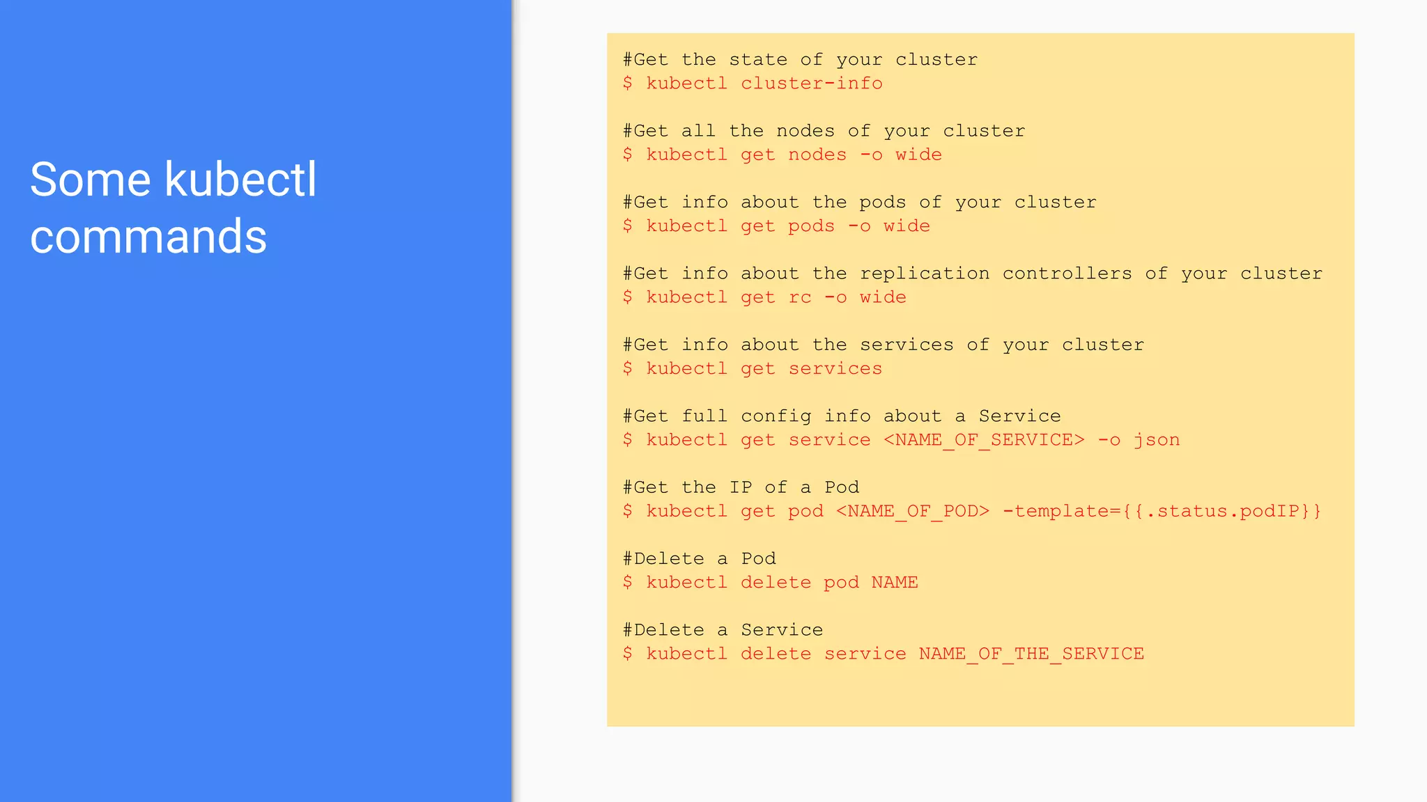 Some kubectl
commands
#Get the state of your cluster
$ kubectl cluster-info
#Get all the nodes of your cluster
$ kubectl get nodes -o wide
#Get info about the pods of your cluster
$ kubectl get pods -o wide
#Get info about the replication controllers of your cluster
$ kubectl get rc -o wide
#Get info about the services of your cluster
$ kubectl get services
#Get full config info about a Service
$ kubectl get service <NAME_OF_SERVICE> -o json
#Get the IP of a Pod
$ kubectl get pod <NAME_OF_POD> -template={{.status.podIP}}
#Delete a Pod
$ kubectl delete pod NAME
#Delete a Service
$ kubectl delete service NAME_OF_THE_SERVICE
 