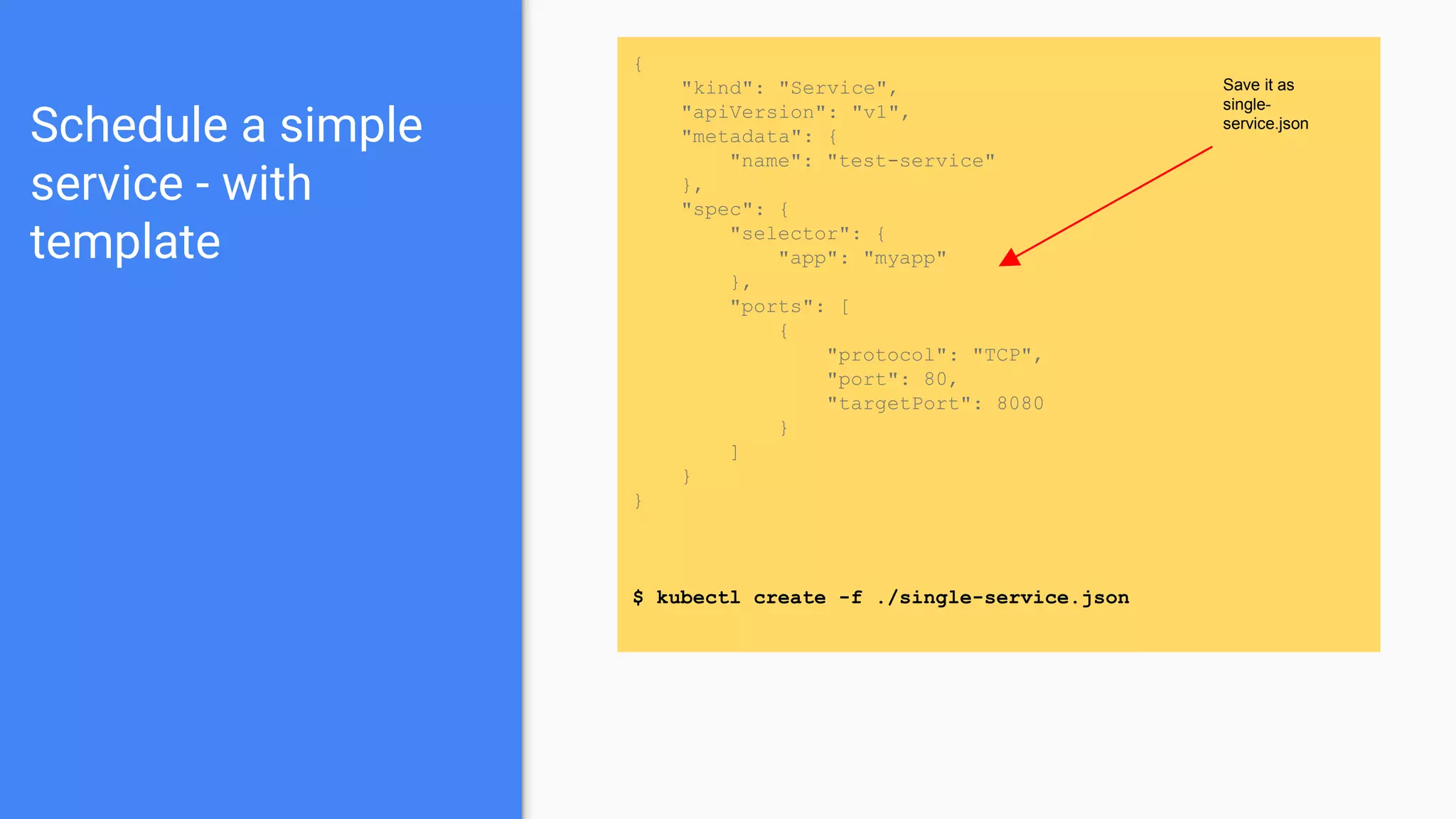 Schedule a simple
service - with
template
{
"kind": "Service",
"apiVersion": "v1",
"metadata": {
"name": "test-service"
},
"spec": {
"selector": {
"app": "myapp"
},
"ports": [
{
"protocol": "TCP",
"port": 80,
"targetPort": 8080
}
]
}
}
$ kubectl create -f ./single-service.json
Save it as
single-
service.json
 