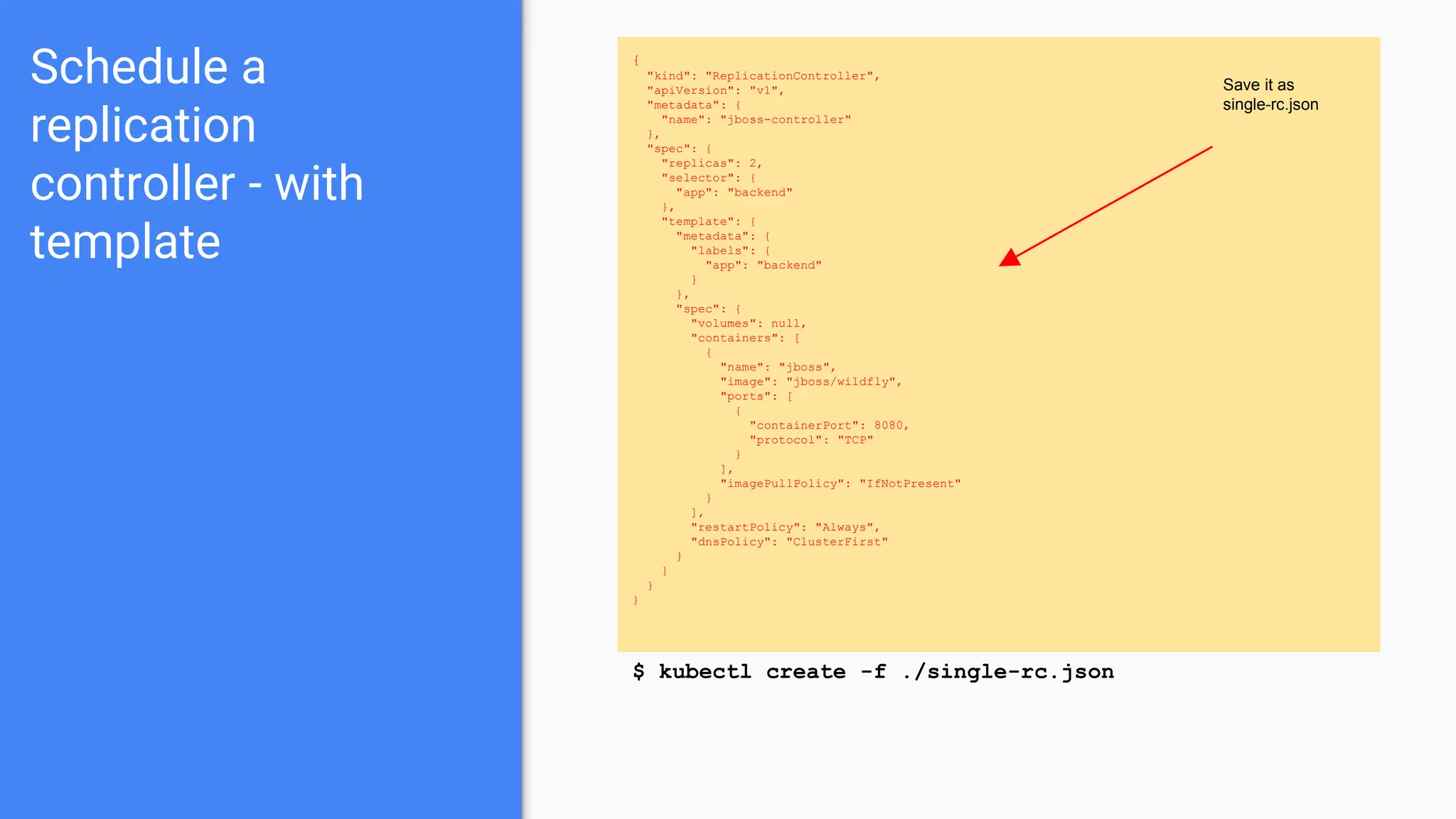 Schedule a
replication
controller - with
template
{
"kind": "ReplicationController",
"apiVersion": "v1",
"metadata": {
"name": "jboss-controller"
},
"spec": {
"replicas": 2,
"selector": {
"app": "backend"
},
"template": {
"metadata": {
"labels": {
"app": "backend"
}
},
"spec": {
"volumes": null,
"containers": [
{
"name": "jboss",
"image": "jboss/wildfly",
"ports": [
{
"containerPort": 8080,
"protocol": "TCP"
}
],
"imagePullPolicy": "IfNotPresent"
}
],
"restartPolicy": "Always",
"dnsPolicy": "ClusterFirst"
}
}
}
}
$ kubectl create -f ./single-rc.json
Save it as
single-rc.json
 