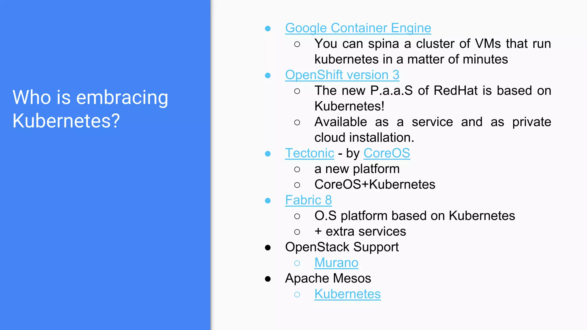 Who is embracing
Kubernetes?
● Google Container Engine
○ You can spina a cluster of VMs that run
kubernetes in a matter of minutes
● OpenShift version 3
○ The new P.a.a.S of RedHat is based on
Kubernetes!
○ Available as a service and as private
cloud installation.
● Tectonic - by CoreOS
○ a new platform
○ CoreOS+Kubernetes
● Fabric 8
○ O.S platform based on Kubernetes
○ + extra services
● OpenStack Support
○ Murano
● Apache Mesos
○ Kubernetes
 