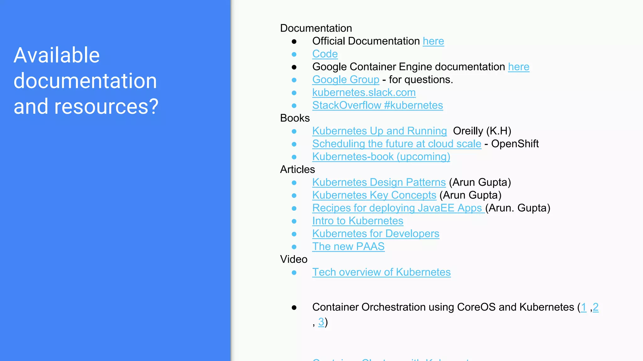 Available
documentation
and resources?
Documentation
● Official Documentation here
● Code
● Google Container Engine documentation here
● Google Group - for questions.
● kubernetes.slack.com
● StackOverflow #kubernetes
Books
● Kubernetes Up and Running Oreilly (K.H)
● Scheduling the future at cloud scale - OpenShift
● Kubernetes-book (upcoming)
Articles
● Kubernetes Design Patterns (Arun Gupta)
● Kubernetes Key Concepts (Arun Gupta)
● Recipes for deploying JavaEE Apps (Arun. Gupta)
● Intro to Kubernetes
● Kubernetes for Developers
● The new PAAS
Video
● Tech overview of Kubernetes
● Container Orchestration using CoreOS and Kubernetes (1 ,2
, 3)
 