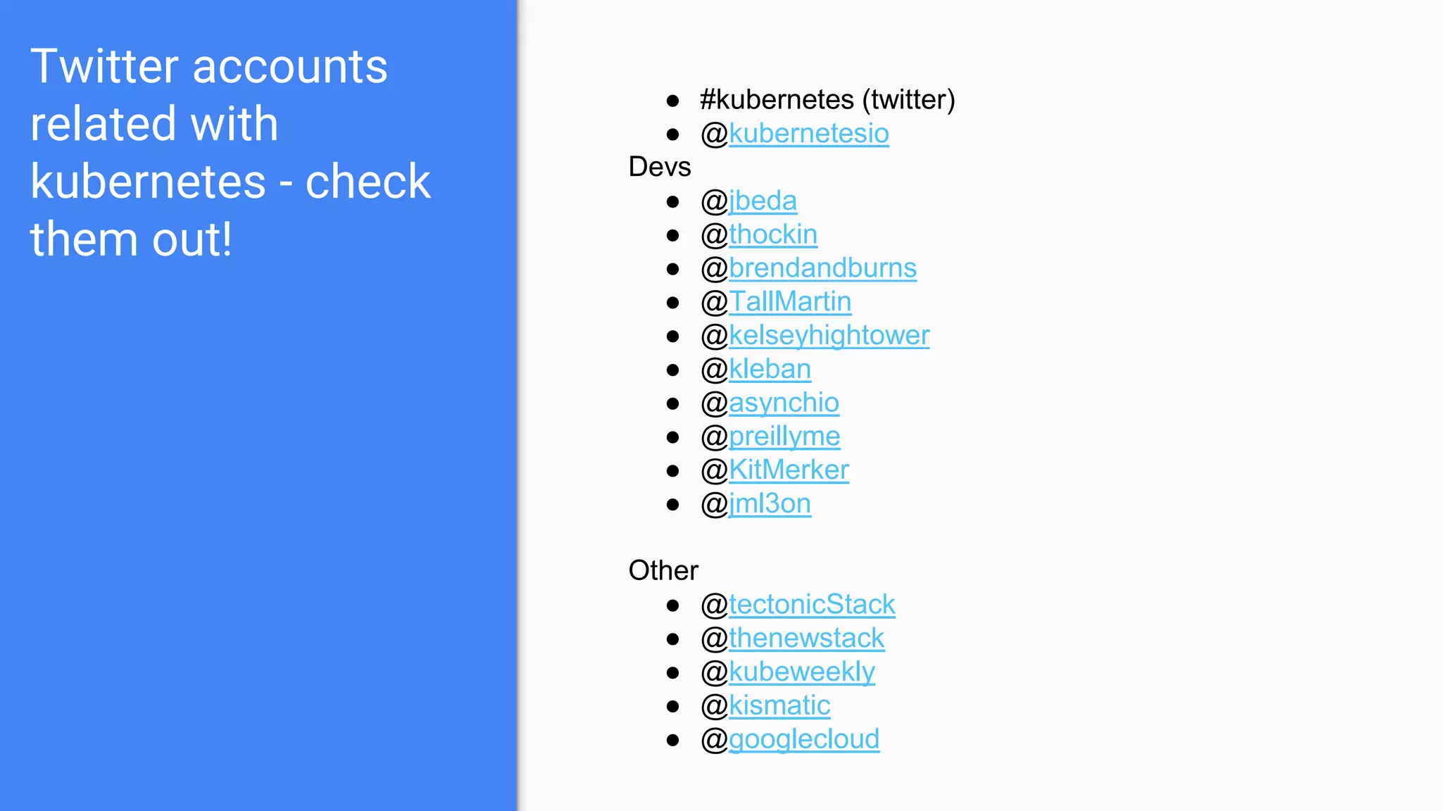 Twitter accounts
related with
kubernetes - check
them out!
● #kubernetes (twitter)
● @kubernetesio
Devs
● @jbeda
● @thockin
● @brendandburns
● @TallMartin
● @kelseyhightower
● @kleban
● @asynchio
● @preillyme
● @KitMerker
● @jml3on
Other
● @tectonicStack
● @thenewstack
● @kubeweekly
● @kismatic
● @googlecloud
 