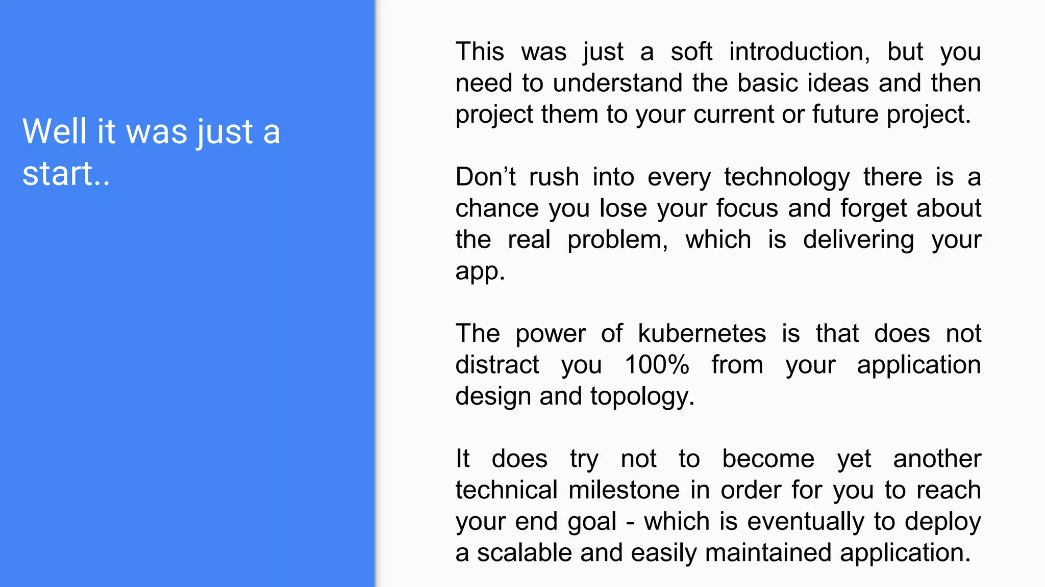 Well it was just a
start..
This was just a soft introduction, but you
need to understand the basic ideas and then
project them to your current or future project.
Don’t rush into every technology there is a
chance you lose your focus and forget about
the real problem, which is delivering your
app.
The power of kubernetes is that does not
distract you 100% from your application
design and topology.
It does try not to become yet another
technical milestone in order for you to reach
your end goal - which is eventually to deploy
a scalable and easily maintained application.
 