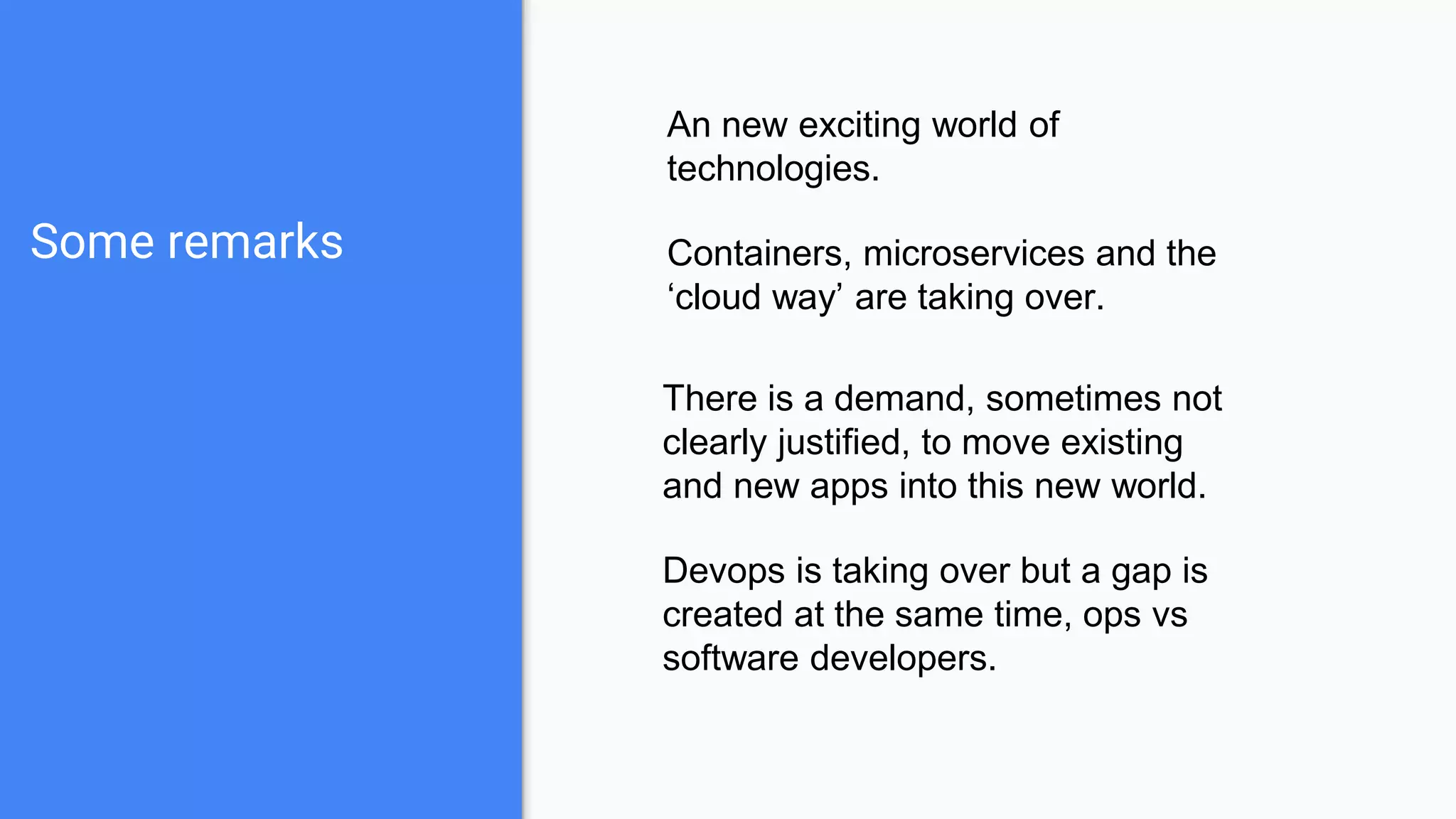 Some remarks
An new exciting world of
technologies.
Containers, microservices and the
‘cloud way’ are taking over.
There is a demand, sometimes not
clearly justified, to move existing
and new apps into this new world.
Devops is taking over but a gap is
created at the same time, ops vs
software developers.
 