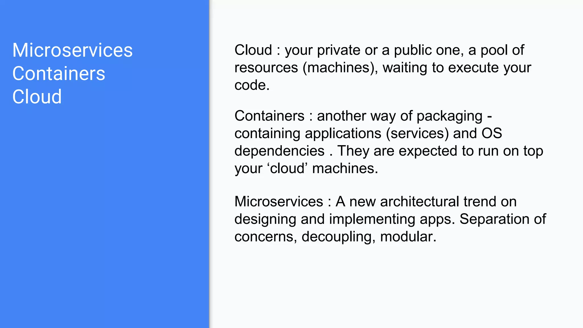 Microservices
Containers
Cloud
Cloud : your private or a public one, a pool of
resources (machines), waiting to execute your
code.
Containers : another way of packaging -
containing applications (services) and OS
dependencies . They are expected to run on top
your ‘cloud’ machines.
Microservices : A new architectural trend on
designing and implementing apps. Separation of
concerns, decoupling, modular.
 