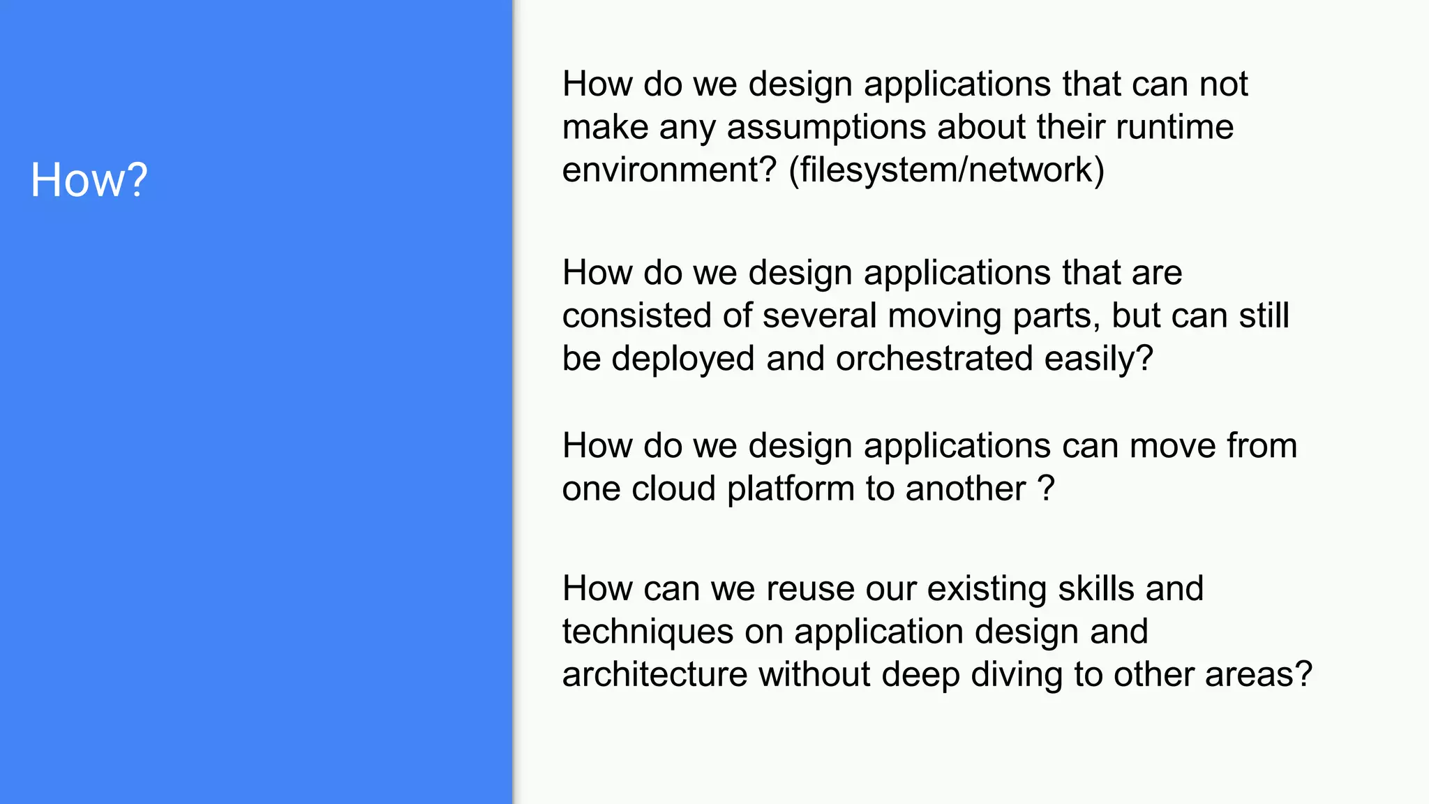How?
How do we design applications that can not
make any assumptions about their runtime
environment? (filesystem/network)
How do we design applications that are
consisted of several moving parts, but can still
be deployed and orchestrated easily?
How do we design applications can move from
one cloud platform to another ?
How can we reuse our existing skills and
techniques on application design and
architecture without deep diving to other areas?
 