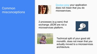 Common
misconceptions
Docker-izing your application
does not mean that you do
microservices.
2 processes (e.g wars) that
exchange JSON are not a
microservices platform.
Technical split of your good old
monolith, does not mean that you
actually moved to a microservices
architecture.
 