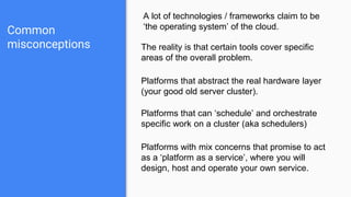 Common
misconceptions
A lot of technologies / frameworks claim to be
‘the operating system’ of the cloud.
The reality is that certain tools cover specific
areas of the overall problem.
Platforms that abstract the real hardware layer
(your good old server cluster).
Platforms that can ‘schedule’ and orchestrate
specific work on a cluster (aka schedulers)
Platforms with mix concerns that promise to act
as a ‘platform as a service’, where you will
design, host and operate your own service.
 