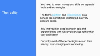 The reality
You need to invest money and skills on separate
tools and technologies.
The terms platform and infrastructure as a
service are sometimes interpreted in a very
obscure sense.
You find yourself deep diving on ops and
experimenting with OS level services rather than
your application
Currently most of the technologies are on their
infancy, ever changing and competing.
 