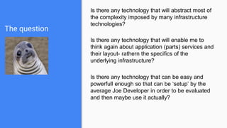 The question
Is there any technology that will abstract most of
the complexity imposed by many infrastructure
technologies?
Is there any technology that will enable me to
think again about application (parts) services and
their layout- rathern the specifics of the
underlying infrastructure?
Is there any technology that can be easy and
powerfull enough so that can be ‘setup’ by the
average Joe Developer in order to be evaluated
and then maybe use it actually?
 