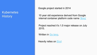 Kubernetes
History
Google project started in 2014
10 year old experience derived from Google
internal container platform code name ‘Borg’
Project reached it’s 1.0 major release on July
2015.
Written in Go lang.
Heavily relies on Etcd
 