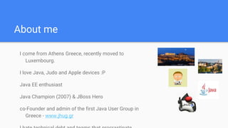 About me
I come from Athens Greece, recently moved to
Luxembourg.
I love Java, Judo and Apple devices :P
Java EE enthusiast
Java Champion (2007) & JBoss Hero
co-Founder and admin of the first Java User Group in
Greece - www.jhug.gr
 
