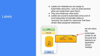Labels
● Labels are metadata we can assign to
kubernetes resources - such as pods,services
when we create them (spin them).
● They are simple key value pairs.
● Labels are crucial to kubernetes since a lot of
core kubernetes functionality relies on
‘querying’ the cluster for ‘resources’ that have
certain label assigned! (Selectors)
we can query
the
kubernetes
cluster for all
the pods that
belong to an
application
named
‘testApp’
 