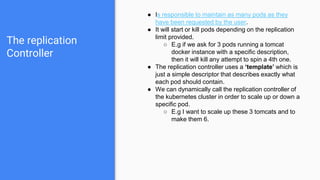 The replication
Controller
● Is responsible to maintain as many pods as they
have been requested by the user.
● It will start or kill pods depending on the replication
limit provided.
○ E.g if we ask for 3 pods running a tomcat
docker instance with a specific description,
then it will kill any attempt to spin a 4th one.
● The replication controller uses a ‘template’ which is
just a simple descriptor that describes exactly what
each pod should contain.
● We can dynamically call the replication controller of
the kubernetes cluster in order to scale up or down a
specific pod.
○ E.g I want to scale up these 3 tomcats and to
make them 6.
 