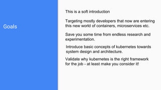 Goals
This is a soft introduction
Targeting mostly developers that now are entering
this new world of containers, microservices etc.
Save you some time from endless research and
experimentation.
Validate why kubernetes is the right framework
for the job - at least make you consider it!
Introduce basic concepts of kubernetes towards
system design and architecture.
 