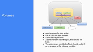 Volumes
● Another powerful abstraction
● File access for your services.
● It lives as the pod lives!
● A container can die in the pod, the volume still
lives.
● The volume can point to the Node (host), pod only
or to an external file /storage provider.
 