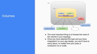 Volumes
● The most important thing is to foresee the need of
the volume in your topology.
● Once you have selected the type and you have
integrated it on your app design, you won't have to
worry about, no matter how your pods or
containers run or scale.
 