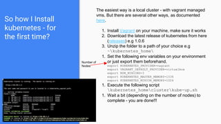 So how I Install
kubernetes - for
the first time?
The easiest way is a local cluster - with vagrant managed
vms. But there are several other ways, as documented
here.
1. Install Vagrant on your machine, make sure it works
2. Download the latest release of kubernetes from here
(releases) e.g 1.0.6
3. Unzip the folder to a path of your choice e.g
~kubernetes_home
1. Set the following env variables on your environment
or just export them beforehand.
export KUBERNETES_PROVIDER=vagrant
export VAGRANT_DEFAULT_PROVIDER=virtualbox
export NUM_MINIONS=3
export KUBERNETES_MASTER_MEMORY=1536
export KUBERNETES_MINION_MEMORY=1024
1. Execute the following script
kubernetes_homeclusterkube-up.sh
1. Wait a bit (depending on the number of nodes) to
complete - you are done!!!
Number of
Nodes
 