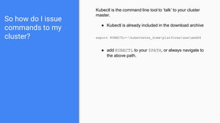 So how do I issue
commands to my
cluster?
Kubectl is the command line tool to ‘talk’ to your cluster
master.
● Kubectl is already included in the download archive
export KUBECTL=~kubernetes_homeplatformsxxxamd64
● add KUBECTL to your $PATH, or always navigate to
the above path.
 