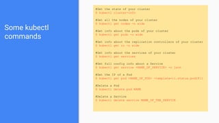 Some kubectl
commands
#Get the state of your cluster
$ kubectl cluster-info
#Get all the nodes of your cluster
$ kubectl get nodes -o wide
#Get info about the pods of your cluster
$ kubectl get pods -o wide
#Get info about the replication controllers of your cluster
$ kubectl get rc -o wide
#Get info about the services of your cluster
$ kubectl get services
#Get full config info about a Service
$ kubectl get service <NAME_OF_SERVICE> -o json
#Get the IP of a Pod
$ kubectl get pod <NAME_OF_POD> -template={{.status.podIP}}
#Delete a Pod
$ kubectl delete pod NAME
#Delete a Service
$ kubectl delete service NAME_OF_THE_SERVICE
 