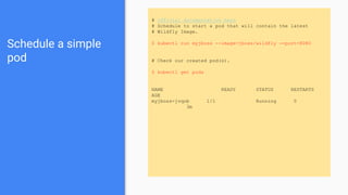 Schedule a simple
pod
# official documentation here
# Schedule to start a pod that will contain the latest
# Wildfly Image.
$ kubectl run myjboss --image=jboss/wildfly --port=8080
# Check our created pod(s).
$ kubectl get pods
NAME READY STATUS RESTARTS
AGE
myjboss-jvqob 1/1 Running 0
3m
 