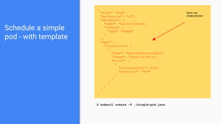 Schedule a simple
pod - with template
{
"kind": "Pod",
"apiVersion": "v1",
"metadata": {
"name": "anotherJboss",
"labels": {
"app": "myapp"
}
},
"spec": {
"containers": [
{
"name": "backend-core-jboss",
"image": "jboss/wildfly",
"ports": [
{
"containerPort": 8080,
"protocol": "TCP"
}
]
}
]
}
}
$ kubectl create -f ./single-pod.json
Save it as
single-pod.json
 