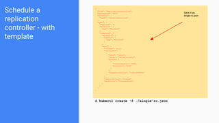 Schedule a
replication
controller - with
template
{
"kind": "ReplicationController",
"apiVersion": "v1",
"metadata": {
"name": "jboss-controller"
},
"spec": {
"replicas": 2,
"selector": {
"app": "backend"
},
"template": {
"metadata": {
"labels": {
"app": "backend"
}
},
"spec": {
"volumes": null,
"containers": [
{
"name": "jboss",
"image": "jboss/wildfly",
"ports": [
{
"containerPort": 8080,
"protocol": "TCP"
}
],
"imagePullPolicy": "IfNotPresent"
}
],
"restartPolicy": "Always",
"dnsPolicy": "ClusterFirst"
}
}
}
}
$ kubectl create -f ./single-rc.json
Save it as
single-rc.json
 