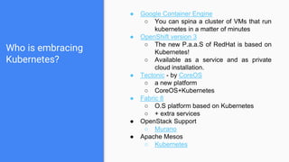 Who is embracing
Kubernetes?
● Google Container Engine
○ You can spina a cluster of VMs that run
kubernetes in a matter of minutes
● OpenShift version 3
○ The new P.a.a.S of RedHat is based on
Kubernetes!
○ Available as a service and as private
cloud installation.
● Tectonic - by CoreOS
○ a new platform
○ CoreOS+Kubernetes
● Fabric 8
○ O.S platform based on Kubernetes
○ + extra services
● OpenStack Support
○ Murano
● Apache Mesos
○ Kubernetes
 