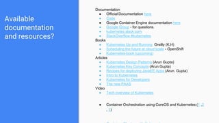 Available
documentation
and resources?
Documentation
● Official Documentation here
● Code
● Google Container Engine documentation here
● Google Group - for questions.
● kubernetes.slack.com
● StackOverflow #kubernetes
Books
● Kubernetes Up and Running Oreilly (K.H)
● Scheduling the future at cloud scale - OpenShift
● Kubernetes-book (upcoming)
Articles
● Kubernetes Design Patterns (Arun Gupta)
● Kubernetes Key Concepts (Arun Gupta)
● Recipes for deploying JavaEE Apps (Arun. Gupta)
● Intro to Kubernetes
● Kubernetes for Developers
● The new PAAS
Video
● Tech overview of Kubernetes
● Container Orchestration using CoreOS and Kubernetes (1 ,2
, 3)
 