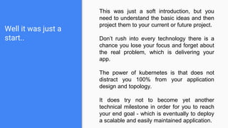 Well it was just a
start..
This was just a soft introduction, but you
need to understand the basic ideas and then
project them to your current or future project.
Don’t rush into every technology there is a
chance you lose your focus and forget about
the real problem, which is delivering your
app.
The power of kubernetes is that does not
distract you 100% from your application
design and topology.
It does try not to become yet another
technical milestone in order for you to reach
your end goal - which is eventually to deploy
a scalable and easily maintained application.
 