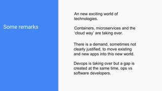 Some remarks
An new exciting world of
technologies.
Containers, microservices and the
‘cloud way’ are taking over.
There is a demand, sometimes not
clearly justified, to move existing
and new apps into this new world.
Devops is taking over but a gap is
created at the same time, ops vs
software developers.
 