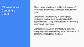 Microservices
Containers
Cloud
Cloud : your private or a public one, a pool of
resources (machines), waiting to execute your
code.
Containers : another way of packaging -
containing applications (services) and OS
dependencies . They are expected to run on top
your ‘cloud’ machines.
Microservices : A new architectural trend on
designing and implementing apps. Separation of
concerns, decoupling, modular.
 