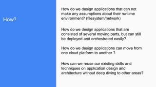 How?
How do we design applications that can not
make any assumptions about their runtime
environment? (filesystem/network)
How do we design applications that are
consisted of several moving parts, but can still
be deployed and orchestrated easily?
How do we design applications can move from
one cloud platform to another ?
How can we reuse our existing skills and
techniques on application design and
architecture without deep diving to other areas?
 