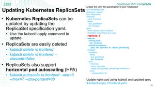 10
Updating Kubernetes ReplicaSets
• Kubernetes ReplicaSets can be
updated by updating the
ReplicaSet specification yaml.
• Use the kubectl apply command to
update
• ReplicaSets are easily deleted
• kubectl delete rs frontend
• kubectl delete rs frontend --
cascade=false
• ReplicaSets also support
horizontal pod autoscaling (HPA)
• kubectl autoscale rs frontend --min=3
--max=7 --cpu-percent=80
Create the yaml file specification of your ReplicaSet
$ vi frontend.yaml
apiVersion: apps/v1
kind: ReplicaSet
metadata:
name: frontend
labels:
app: guestbook
tier: frontend
spec:
# this replicas value is default
# modify it according to your case
replicas: 6
selector:
matchLabels:
tier: frontend
matchExpressions:
- {key: tier, operator: In, values: [frontend]}
template:
metadata:
labels:
app: guestbook
tier: frontend
spec:
containers:
- name: php-redis
image: gcr.io/google_samples/gb-frontend:v3
ports:
- containerPort: 80
Update nginx pod using kubectl and updated spec
$ kubectl apply -f frontend.yaml
 