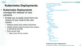 12
Kubernetes Deployments
• Kubernetes Deployments
manage the release of new
versions
• Enable you to easily move from one
version of your code to the next
version
• Rollouts easily done without downtime
• Health checks used to ensure new version
is operating correctly
• Runs server side
• Safe to kick off from a plane
$ vi nginxdeployment.yaml
apiVersion: extensions/v1beta1
kind: Deployment
metadata:
annotations:
deployment.kubernetes.io/revision: “1”
name: nginx
labels:
app: nginx
spec:
replicas: 3
selector:
matchLabels:
app: nginx
strategy:
rollingUpdate:
maxSurge: 1
maxUnavailable: 1
type: RollingUpdate
template:
metadata:
labels:
app: nginx
spec:
containers:
- name: nginx
image: nginx:1.7.9
ports:
- containerPort: 80
Create the nginx deployment
$ kubectl create -f nginxdeployment.yaml
 