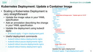 14
Kubernetes Deployment: Update a Container Image
• Scaling a Kubernetes Deployment is
very straightforward
• Update the image value in your YAML
specification
• Add an annotation describing the change
in your YAML specification
• Update the deployment using kubectl
apply
• $ kubectl apply --f nginx deployment.yaml
• Useful deployment commands
• kubectl rollout status deployments nginx
• kubectl rollout pause deployments nginx
• kubectl rollout resume deployments nginx
• kubectl rollout history deployment nginx
$ vi nginxdeployment.yaml
apiVersion: extensions/v1beta1
kind: Deployment
metadata:
annotations:
kubernetes.io/change-cause: “Update nginx to 1.9.10”
name: nginx
labels:
app: nginx
spec:
replicas: 6
selector:
matchLabels:
app: nginx
strategy:
rollingUpdate:
maxSurge: 1
maxUnavailable: 1
type: RollingUpdate
template:
metadata:
labels:
app: nginx
spec:
containers:
- name: nginx
image: nginx:1.9.10
ports:
- containerPort: 80
Update the nginx deployment
$ kubectl apply -f nginxdeployment.yaml
 