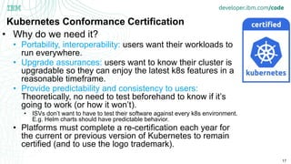 17
Kubernetes Conformance Certification
• Why do we need it?
• Portability, interoperability: users want their workloads to
run everywhere.
• Upgrade assurances: users want to know their cluster is
upgradable so they can enjoy the latest k8s features in a
reasonable timeframe.
• Provide predictability and consistency to users:
Theoretically, no need to test beforehand to know if it’s
going to work (or how it won’t).
• ISVs don’t want to have to test their software against every k8s environment.
E.g. Helm charts should have predictable behavior.
• Platforms must complete a re-certification each year for
the current or previous version of Kubernetes to remain
certified (and to use the logo trademark).
 