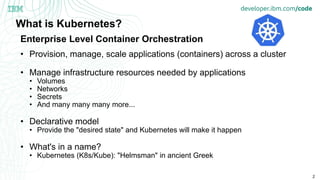 2
What is Kubernetes?
• Provision, manage, scale applications (containers) across a cluster
• Manage infrastructure resources needed by applications
• Volumes
• Networks
• Secrets
• And many many many more...
• Declarative model
• Provide the "desired state" and Kubernetes will make it happen
• What's in a name?
• Kubernetes (K8s/Kube): "Helmsman" in ancient Greek
Enterprise Level Container Orchestration
 