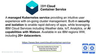 A managed Kubernetes service providing an intuitive user
experience with on-going cluster management. Built-in security
and isolation to enable rapid delivery of apps, while leveraging
IBM Cloud Services including Weather data, IoT, Analytics, or AI
capabilities with Watson. Available in six IBM regions WW,
including 20+ datacenters.
https://www.ibm.com/cloud/container-service
IBM Cloud Container Service | ©2018 IBM Corporation
Kubernetes Certified Service Provider
Kubernetes Technology Partner
Kubernetes Service Providers
 