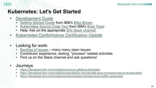 22
Kubernetes: Let's Get Started
• Development Guide
• Getting Started Guide from IBM's Mike Brown
• Kubernetes Source Code Tour from IBM's Brad Topol
• Help: Ask on the appropriate SIG Slack channel
• Kubernetes Conformance Certification Update
• Looking for work:
• Backlog of issues – many many open issues
• Contributor experience, testing, "process" related activities
• Find us on the Slack channel and ask questions!
• Journeys
• https://developer.ibm.com/code/journey/run-gitlab-kubernetes/
• https://developer.ibm.com/code/journey/deploy-microprofile-java-microservices-on-kubernetes/
• https://developer.ibm.com/code/events/manage-microservices-traffic-using-istio/
 