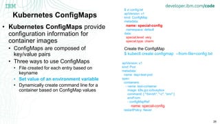 26
Kubernetes ConfigMaps
• Kubernetes ConfigMaps provide
configuration information for
container images
• ConfigMaps are composed of
key/value pairs
• Three ways to use ConfigMaps
• File created for each entry based on
keyname
• Set value of an environment variable
• Dynamically create command line for a
container based on ConfigMap values
$ vi config.txt
apiVersion: v1
kind: ConfigMap
metadata:
name: special-config
namespace: default
data:
special.level: very
special.type: charm
Create the ConfigMap
$ kubectl create configmap --from-file=config.txt
apiVersion: v1
kind: Pod
metadata:
name: dapi-test-pod
spec:
containers:
- name: test-container
image: k8s.gcr.io/busybox
command: [ "/bin/sh", "-c", "env" ]
envFrom:
- configMapRef:
name: special-config
restartPolicy: Never
 