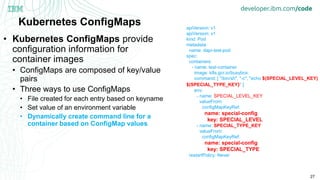 27
Kubernetes ConfigMaps
• Kubernetes ConfigMaps provide
configuration information for
container images
• ConfigMaps are composed of key/value
pairs
• Three ways to use ConfigMaps
• File created for each entry based on keyname
• Set value of an environment variable
• Dynamically create command line for a
container based on ConfigMap values
apiVersion: v1
apiVersion: v1
kind: Pod
metadata:
name: dapi-test-pod
spec:
containers:
- name: test-container
image: k8s.gcr.io/busybox
command: [ "/bin/sh", "-c", "echo $(SPECIAL_LEVEL_KEY)
$(SPECIAL_TYPE_KEY)" ]
env:
- name: SPECIAL_LEVEL_KEY
valueFrom:
configMapKeyRef:
name: special-config
key: SPECIAL_LEVEL
- name: SPECIAL_TYPE_KEY
valueFrom:
configMapKeyRef:
name: special-config
key: SPECIAL_TYPE
restartPolicy: Never
 